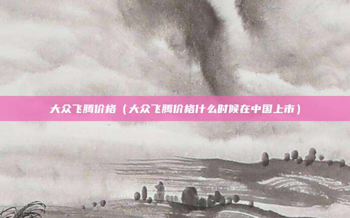 大众飞腾价格(大众飞腾价格什么时候在中国上市)