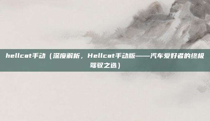 hellcat手动(深度解析,Hellcat手动版——汽车爱好者的终极驾驭之选)