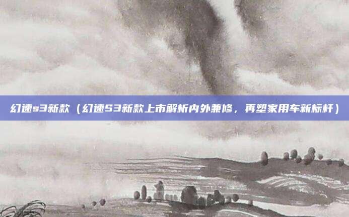 幻速s3新款(幻速S3新款上市解析内外兼修,再塑家用车新标杆)