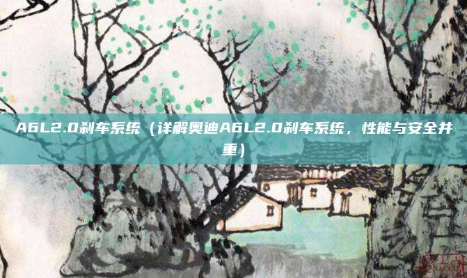 A6L2.0刹车系统（详解奥迪A6L2.0刹车系统，性能与安全并重）