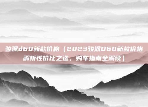 骏派d60新款价格（2023骏派D60新款价格解析性价比之选，购车指南全解读）