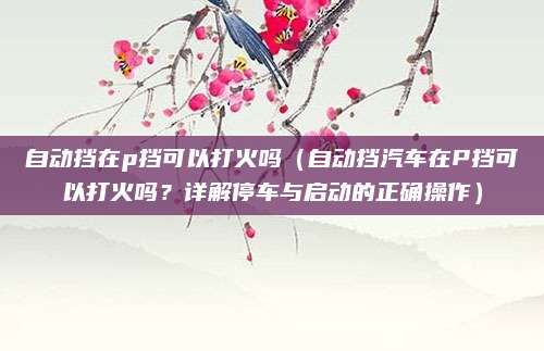 自动挡在p挡可以打火吗(自动挡汽车在P挡可以打火吗?详解停车与启动的正确操作)
