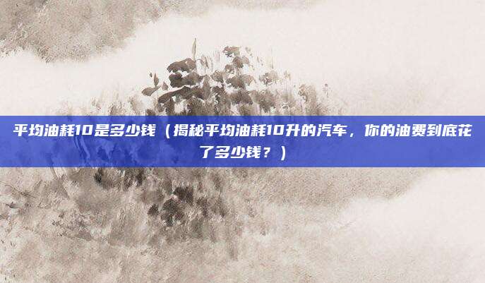 平均油耗10是多少钱(揭秘平均油耗10升的汽车,你的油费到底花了多少钱?)