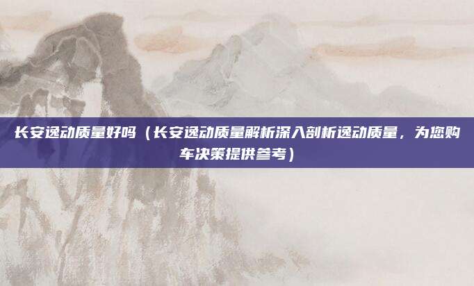 长安逸动质量好吗(长安逸动质量解析深入剖析逸动质量,为您购车决策提供参考)