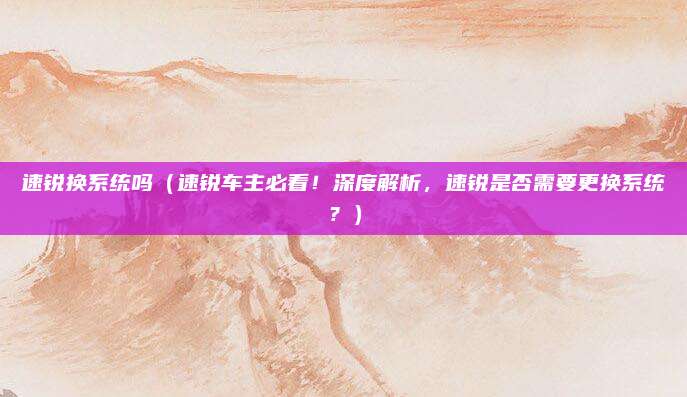 速锐换系统吗(速锐车主必看!深度解析,速锐是否需要更换系统?)