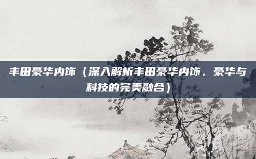 丰田豪华内饰(深入解析丰田豪华内饰,豪华与科技的完美融合)