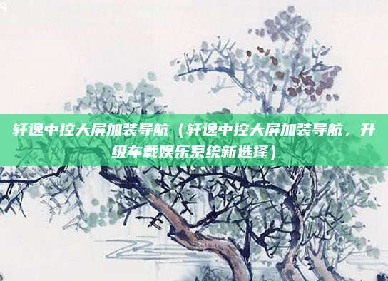 轩逸中控大屏加装导航(轩逸中控大屏加装导航,升级车载娱乐系统新选择)