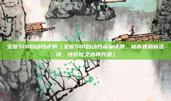 宝骏510自动挡评测(宝骏510自动挡深度评测,城市通勤新选择,性价比之选再升级)