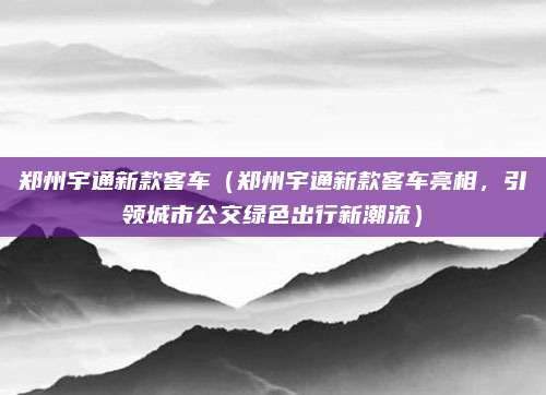 郑州宇通新款客车(郑州宇通新款客车亮相,引领城市公交绿色出行新潮流)