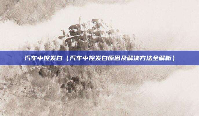 汽车中控发白（汽车中控发白原因及解决方法全解析）