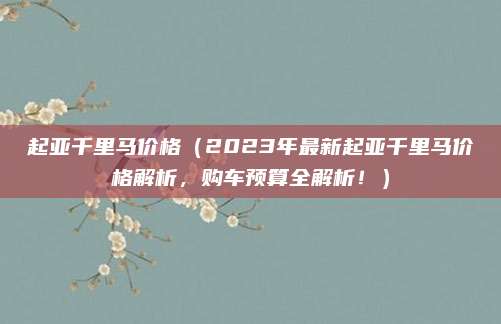 起亚千里马价格(2023年最新起亚千里马价格解析,购车预算全解析!)