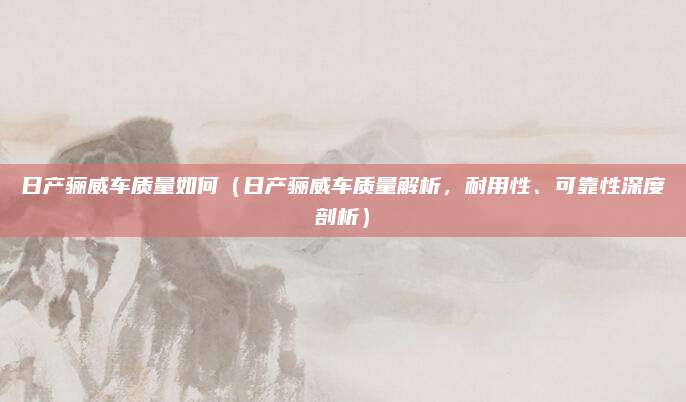 日产骊威车质量如何(日产骊威车质量解析,耐用性、可靠性深度剖析)