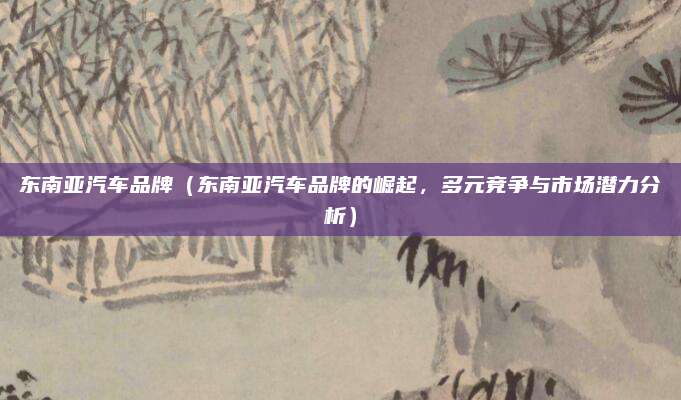 东南亚汽车品牌（东南亚汽车品牌的崛起，多元竞争与市场潜力分析）