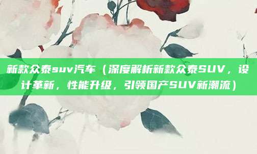新款众泰suv汽车（深度解析新款众泰SUV，设计革新，性能升级，引领国产SUV新潮流）