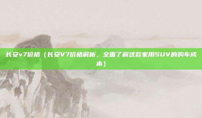 长安v7价格(长安V7价格解析,全面了解这款家用SUV的购车成本)