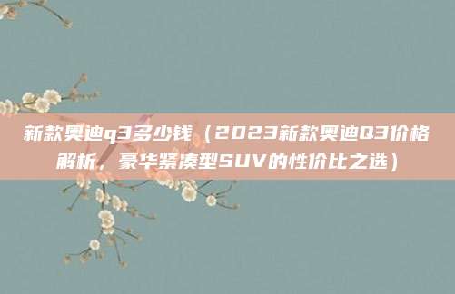 新款奥迪q3多少钱(2023新款奥迪Q3价格解析,豪华紧凑型SUV的性价比之选)