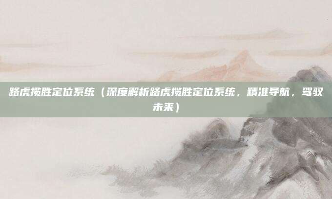路虎揽胜定位系统(深度解析路虎揽胜定位系统,精准导航,驾驭未来)