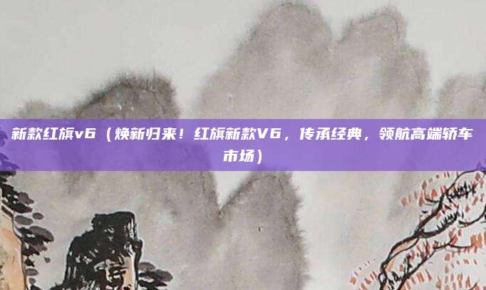 新款红旗v6（焕新归来！红旗新款V6，传承经典，领航高端轿车市场）