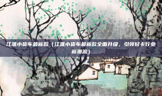 江淮小货车最新款(江淮小货车最新款全面升级,引领轻卡行业新潮流)