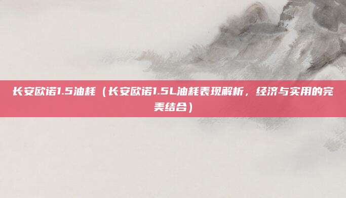 长安欧诺1.5油耗(长安欧诺1.5L油耗表现解析,经济与实用的完美结合)