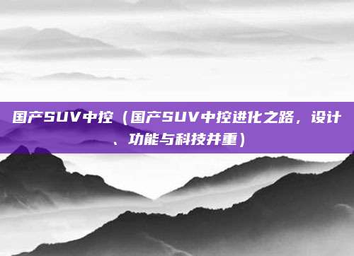 国产SUV中控（国产SUV中控进化之路，设计、功能与科技并重）