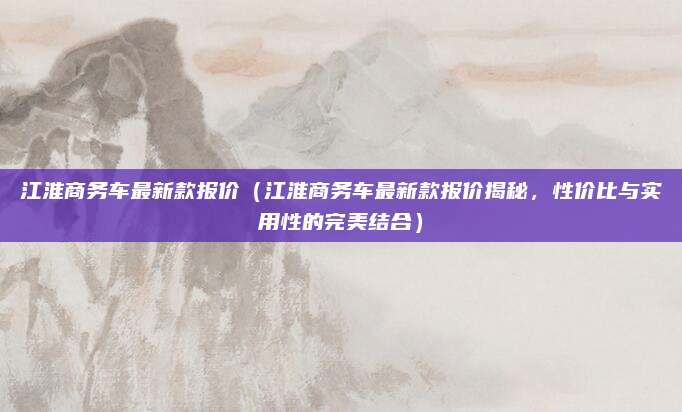 江淮商务车最新款报价（江淮商务车最新款报价揭秘，性价比与实用性的完美结合）
