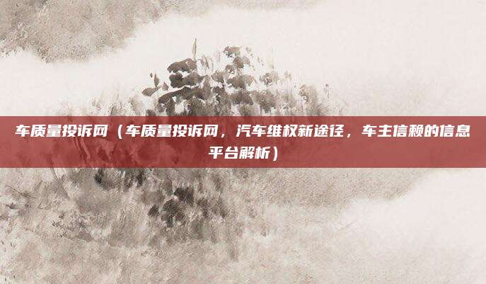 车质量投诉网(车质量投诉网,汽车维权新途径,车主信赖的信息平台解析)