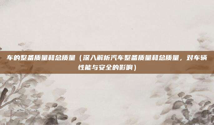 车的整备质量和总质量(深入解析汽车整备质量和总质量,对车辆性能与安全的影响)