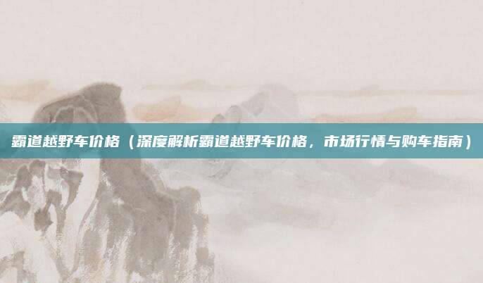 霸道越野车价格(深度解析霸道越野车价格,市场行情与购车指南)