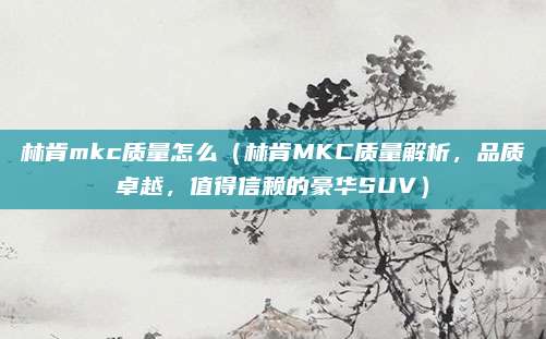 林肯mkc质量怎么(林肯MKC质量解析,品质卓越,值得信赖的豪华SUV)