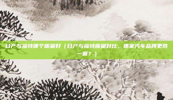 日产与福特哪个质量好（日产与福特质量对比，哪家汽车品牌更胜一筹？）