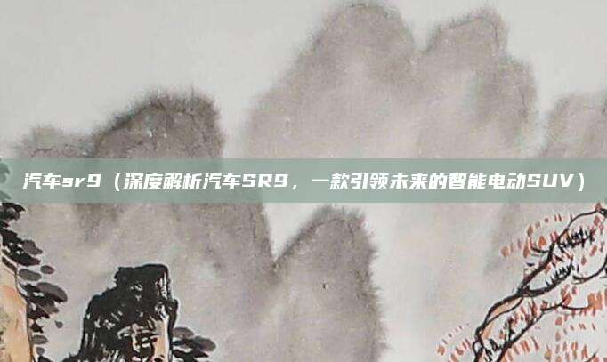汽车sr9(深度解析汽车SR9,一款引领未来的智能电动SUV)