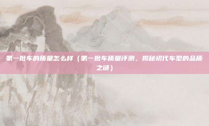 第一批车的质量怎么样(第一批车质量评测,揭秘初代车型的品质之谜)