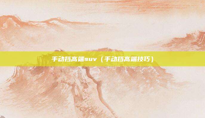 手动挡高端suv(手动挡高端技巧)