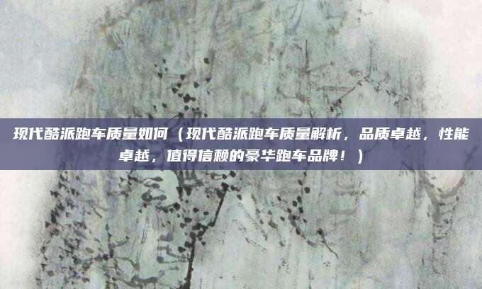 现代酷派跑车质量如何（现代酷派跑车质量解析，品质卓越，性能卓越，值得信赖的豪华跑车品牌！）