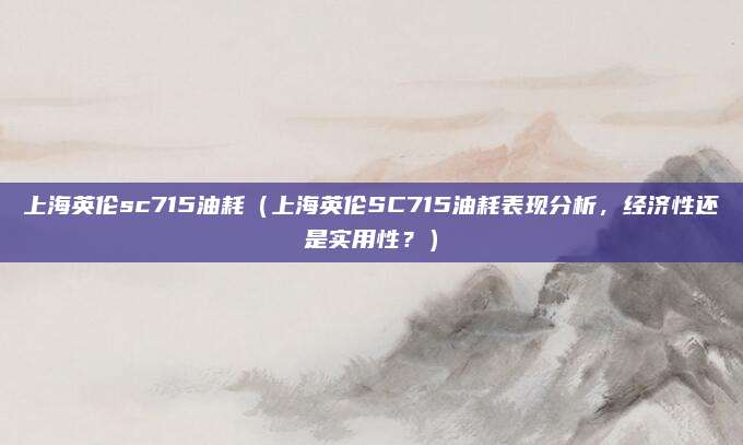 上海英伦sc715油耗（上海英伦SC715油耗表现分析，经济性还是实用性？）
