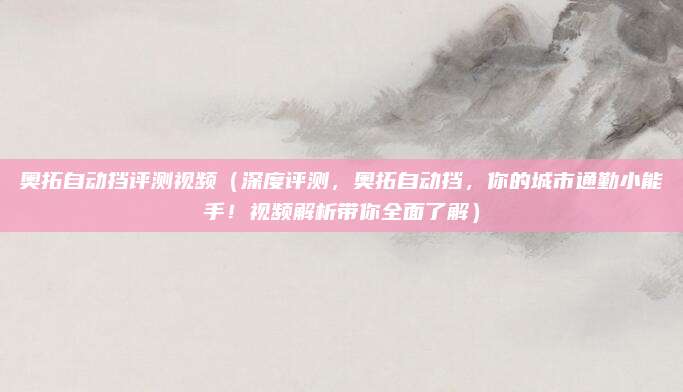 奥拓自动挡评测视频(深度评测,奥拓自动挡,你的城市通勤小能手!视频解析带你全面了解)