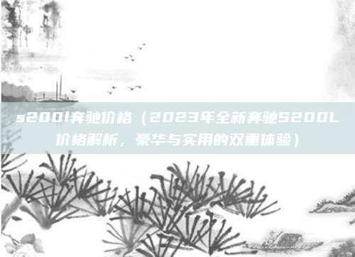 s200l奔驰价格（2023年全新奔驰S200L价格解析，豪华与实用的双重体验）
