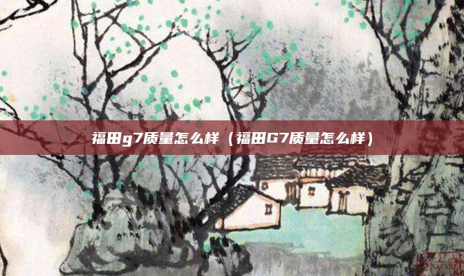 福田g7质量怎么样(福田G7质量怎么样)