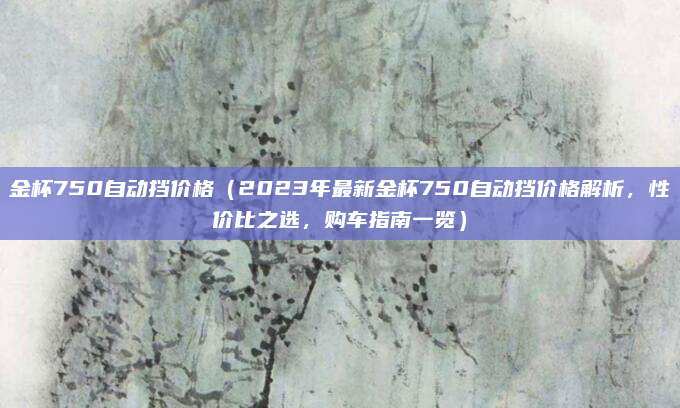 金杯750自动挡价格（2023年最新金杯750自动挡价格解析，性价比之选，购车指南一览）