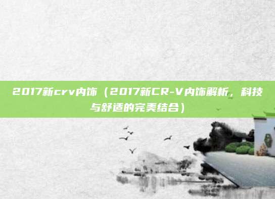2017新crv内饰（2017新CR-V内饰解析，科技与舒适的完美结合）