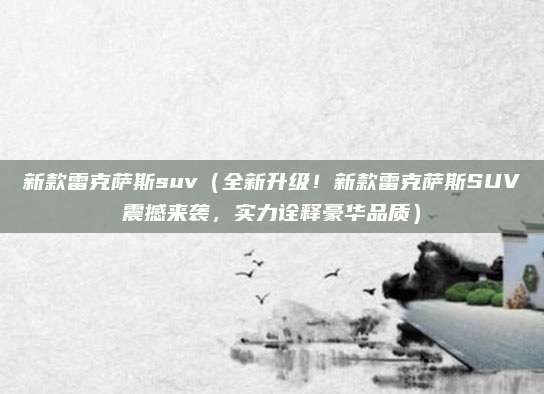 新款雷克萨斯suv（全新升级！新款雷克萨斯SUV震撼来袭，实力诠释豪华品质）