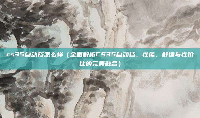 cs35自动挡怎么样（全面解析CS35自动挡，性能、舒适与性价比的完美融合）