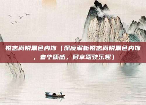 锐志尚锐黑色内饰（深度解析锐志尚锐黑色内饰，奢华质感，尽享驾驶乐趣）