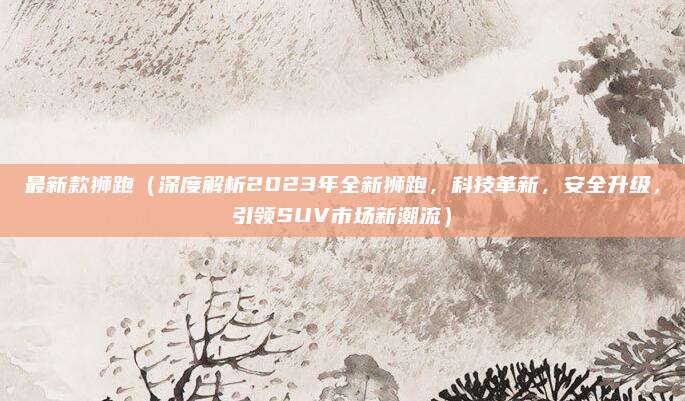 最新款狮跑(深度解析2023年全新狮跑,科技革新,安全升级,引领SUV市场新潮流)