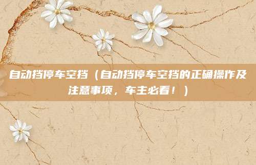 自动挡停车空挡（自动挡停车空挡的正确操作及注意事项，车主必看！）