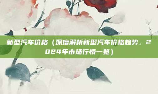 新型汽车价格（深度解析新型汽车价格趋势，2024年市场行情一览）