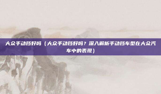 大众手动挡好吗(大众手动挡好吗?深入解析手动挡车型在大众汽车中的表现)