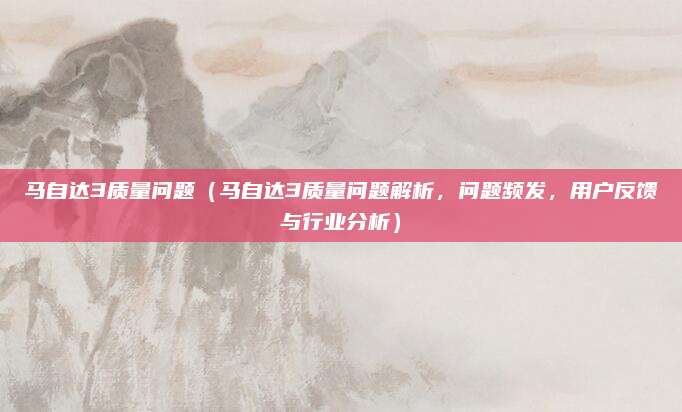 马自达3质量问题(马自达3质量问题解析,问题频发,用户反馈与行业分析)
