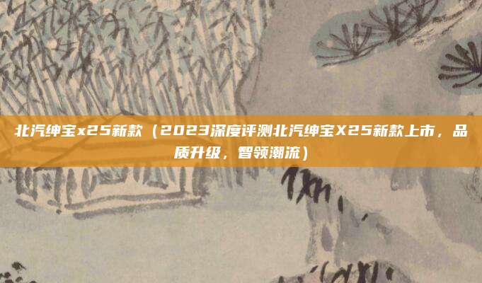北汽绅宝x25新款(2023深度评测北汽绅宝X25新款上市,品质升级,智领潮流)